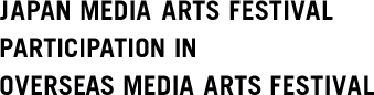 JAPAN MEDIA ARTS FESTIVAL PARTICIPATION IN OVERSEAS MEDIA ARTS FESTIVAL