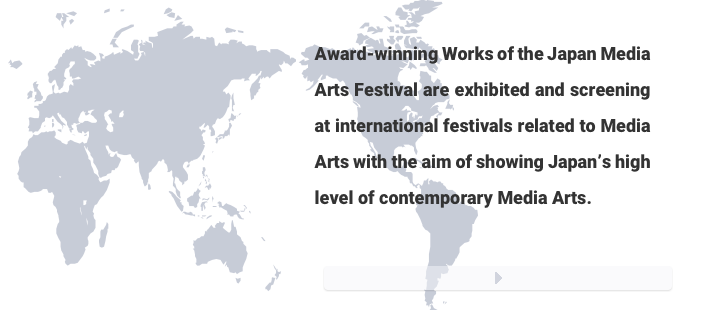 Award-winning Works of the Japan Media Arts Festival are exhibited and screening at international festivals related to Media Arts with the aim of showing Japan’s high level of contemporary Media Arts.