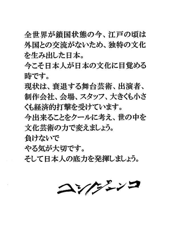 全世界が鎖国状態の今，江戸の頃は外国との交流がないため，独特の文化を生み出した日本。今こそ日本人が日本の文化に目覚める時です。現状は，衰退する舞台芸術，出演者，制作会社，会場，スタッフ大きくも小さくも経済的打撃を受けています。今出来ることをクールに考え，世の中を文化芸術の力で変えましょう。負けないで　やる気が大切です。そして日本人の底力を発揮しましょう。　コシノジュンコ