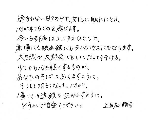 途方もない日々の中で，文化に触れたとき，心が和らぐのを感じます。今いる部屋はエンタメひとつで，劇場にも映画館にもライブハウスにもなります。大自然や大都会にもいつだって行ける。少しでも心を軽くするものが，あなたのそばにあるますように。そうして明るくなった心が，やさしさの連鎖を生みますように。どうかご自愛ください。　上白石萌音