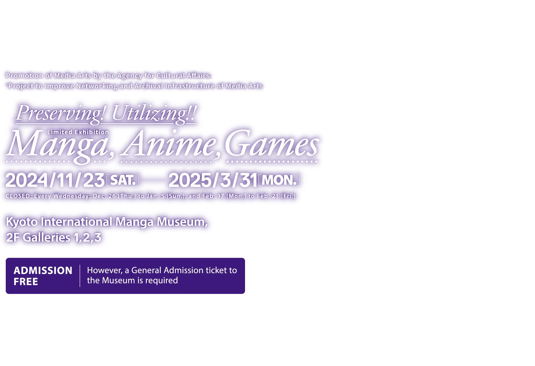 Promotion of Media Arts by the Agency for Cultural Affairs: 'Project to Improve Networking and Archival Infrastructure of Media Arts' Preserving! Utilizing!! Manga, Anime, Games. [Open Date] 2024 Nov, 23 (Sat) to 2025 Mar, 31 (Mon). [Closed] Every Wednesday; Dec 26 (Thu) to Jan 5 (Sun), and Feb 17 (Mon) to Feb 21 (Fri). [Venue] Kyoto International Manga Museum, 2F Galleries 1, 2, 3 [Admission] Free (However, a General Admission ticket to the Museum is required.)