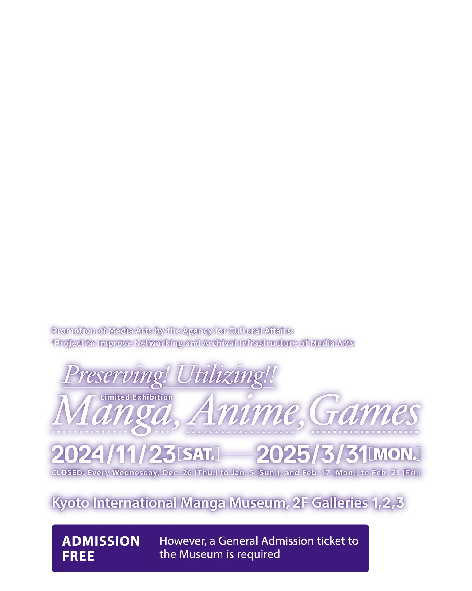 Promotion of Media Arts by the Agency for Cultural Affairs: 'Project to Improve Networking and Archival Infrastructure of Media Arts' Preserving! Utilizing!! Manga, Anime, Games. [Open Date] 2024 Nov, 23 (Sat) to 2025 Mar, 31 (Mon). [Closed] Every Wednesday; Dec 26 (Thu) to Jan 5 (Sun), and Feb 17 (Mon) to Feb 21 (Fri). [Venue] Kyoto International Manga Museum, 2F Galleries 1, 2, 3 [Admission] Free (However, a General Admission ticket to the Museum is required.)