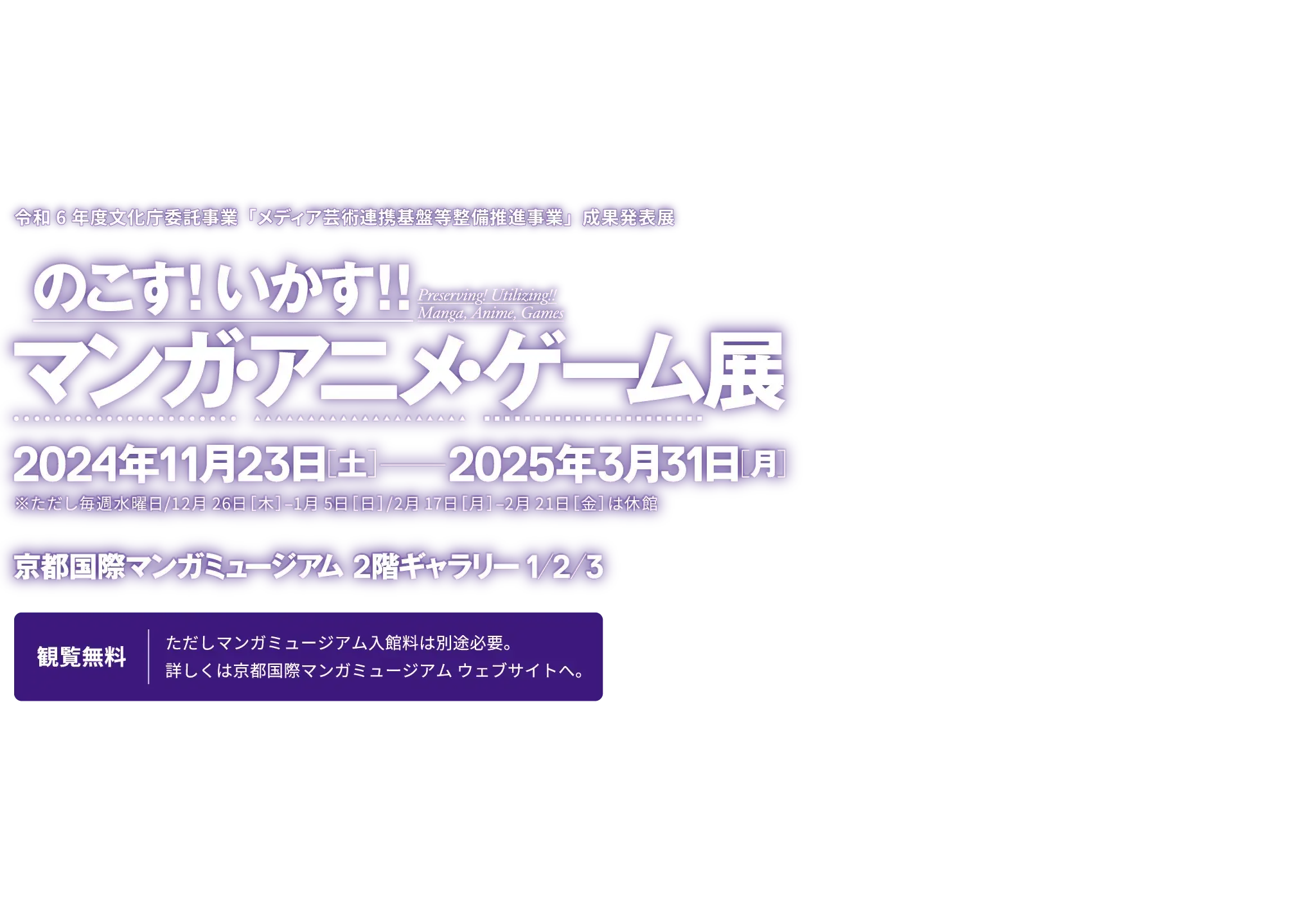 令和6年度文化庁委託事業「メディア芸術連携基盤等整備推進事業」成果発表展『のこす！いかす！！マンガ・アニメ・ゲーム展』／開催期間：2024年11月23日土曜日〜2025年3月31日月曜日（ただし毎週水曜日、12月26日木曜日〜1月5日日曜日、2月17日月曜日〜21日金曜日は休館します。）／会場：京都国際マンガミュージアム 2階ギャラリー1,2,3／観覧費：無料（ただし京都国際マンガミュージアムの入館料は別途必要となります。詳しくは、京都国際マンガミュージアムまでお問い合わせください。）