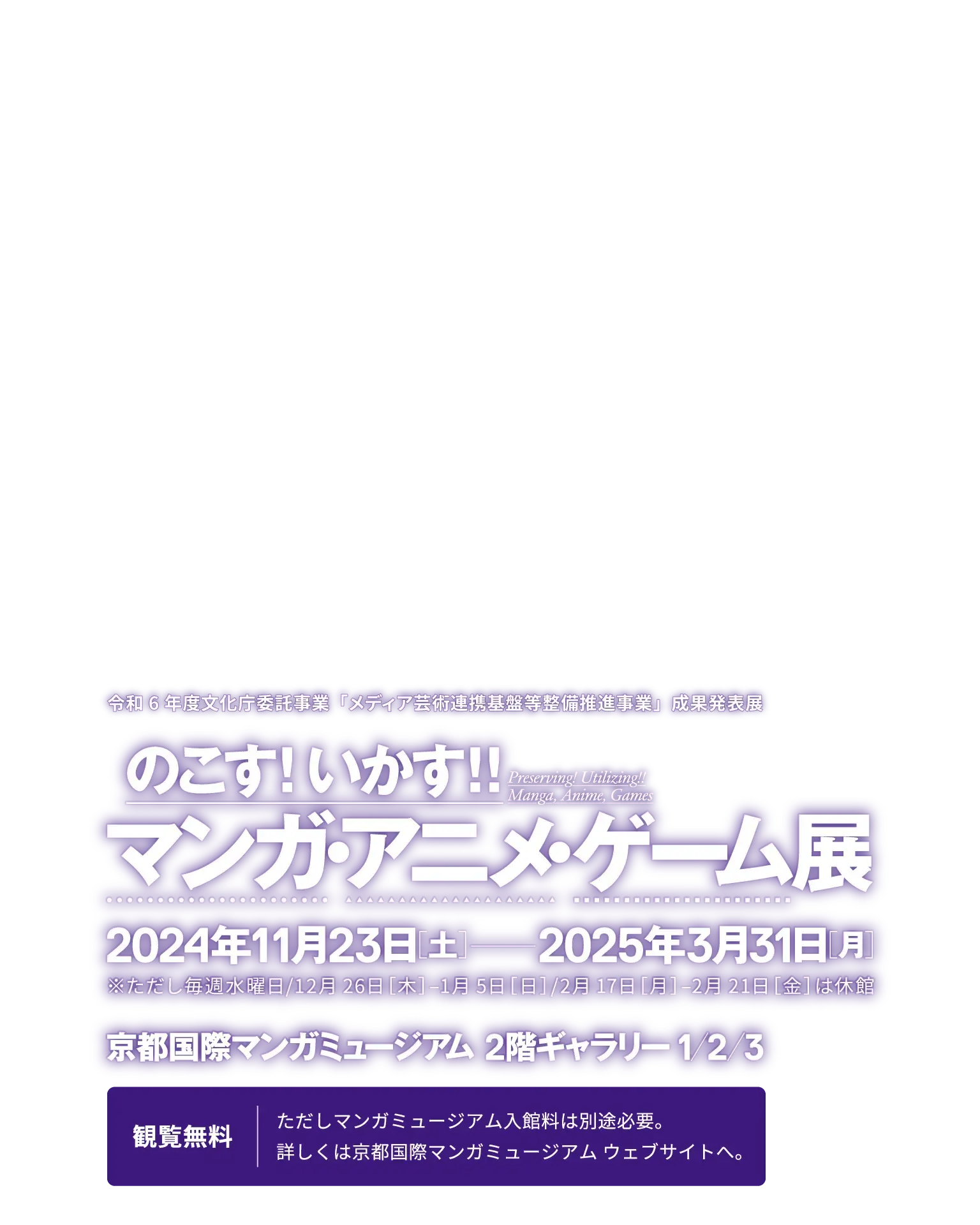 令和6年度文化庁委託事業「メディア芸術連携基盤等整備推進事業」成果発表展『のこす！いかす！！マンガ・アニメ・ゲーム展』／開催期間：2024年11月23日土曜日〜2025年3月31日月曜日（ただし毎週水曜日、12月26日木曜日〜1月5日日曜日、2月17日月曜日〜21日金曜日は休館します。）／会場：京都国際マンガミュージアム 2階ギャラリー1,2,3／観覧費：無料（ただし京都国際マンガミュージアムの入館料は別途必要となります。詳しくは、京都国際マンガミュージアムまでお問い合わせください。）