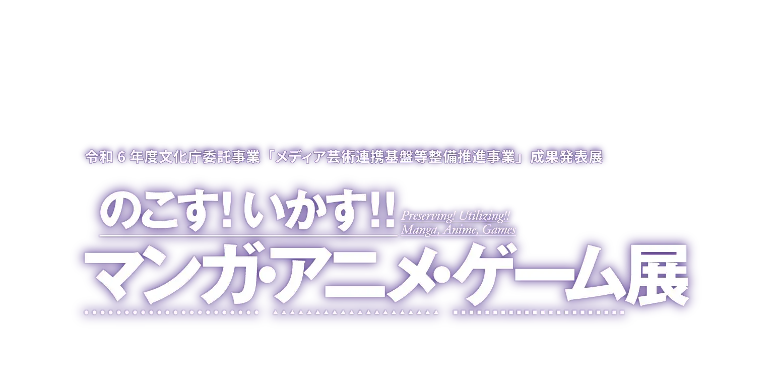 令和6年度文化庁委託事業「メディア芸術連携基盤等整備推進事業」成果発表展『のこす！いかす！！マンガ・アニメ・ゲーム展』