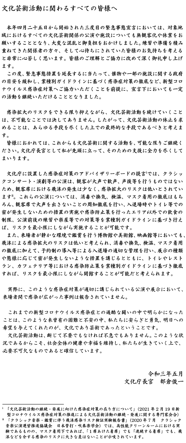 文化芸術活動に関わるすべての皆様へ 本年四月二十五日から開始された三度目の緊急事態宣言においては、対象地域におけるすべての文化芸術関係の公演や施設についても無観客化や休業をお願いすることとなり、大変な混乱と御負担をおかけしました。練習や準備を積み重ねてきた関係者の方々、そして心待ちにされていた皆様のお気持ちを考えると非常に心苦しく思います。皆様のご理解とご協力に改めて深く御礼申し上げます。この度、緊急事態措置を延長するに当たって、催物や一部の施設に関する政府の目安を緩和し、業種別ガイドラインに基づく感染症対策の徹底など、新型コロナウイルス感染症対策へご協力いただくことを前提に、宣言下においても一定の活動を継続いただけることとなりました。感染拡大のリスクをできる限り抑えながら、文化芸術活動を続けていくことは、不可能なことでは決してありません。したがって、文化芸術活動の休止を求めることは、あらゆる手段を尽くした上での最終的な手段であるべきと考えます。皆様におかれては、これからも文化芸術に関する活動を、可能な限りご継続ください。文化庁長官として私が先頭に立って、そのための支援に全力を尽くしてまいります。文化庁に設置した感染症対策のアドバイザリーボードの提言 では、クラシックコンサート・演劇等の公演は、観客が大声で歓声、声援等を行うものではないため、観客席における飛沫の発生は少なく、感染拡大のリスクは低いとされています 。これらの公演については、消毒や換気、検温、マスク着用の徹底はもちろん、観客席で大声を出さないことの周知徹底を行い、入退場時やトイレ等での密が発生しないための措置の実施や感染防止策を行ったエリア以外での飲食の制限、公演前後の練習や楽屋等での対策等を業種別ガイドラインに基づき行えば、リスクを最小限にしながら実施することが可能です。また、来場者が静かな環境で鑑賞を行う博物館や美術館、映画館等においても、飛沫による感染拡大のリスクは低いと考えられ、消毒や換気、検温、マスク着用の徹底に加えて、予約制の導入等による入退場の適切な管理を行い、展示の種類や態様に応じて密が発生しないような措置を講じるとともに、トイレやレストラン、カフェテリア等における感染防止策を業種別ガイドラインに基づき徹底すれば、リスクを最小限にしながら開館することが可能だと考えられます。実際に、このような感染症対策が適切に講じられている公演や展示において、来場者間で感染が広がった事例は報告されていません。これまでの新型コロナウイルス感染症との過酷な闘いの中で明らかになったことは、このような未曽有の困難と不安の中、私たちに安らぎと勇気、明日への希望を与えてくれたのが、文化であり芸術であったということです。文化芸術活動は、断じて不要でもなければ不急でもありません。このような状況であるからこそ、社会全体の健康や幸福を維持し、私たちが生きていく上で、必要不可欠なものであると確信しています。令和三年五月 文化庁長官 都倉俊一